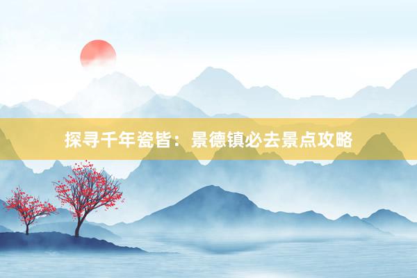 探寻千年瓷皆：景德镇必去景点攻略