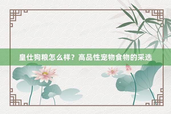 皇仕狗粮怎么样？高品性宠物食物的采选