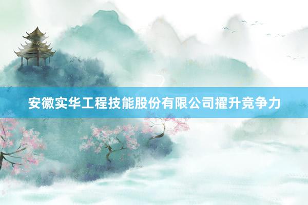 安徽实华工程技能股份有限公司擢升竞争力