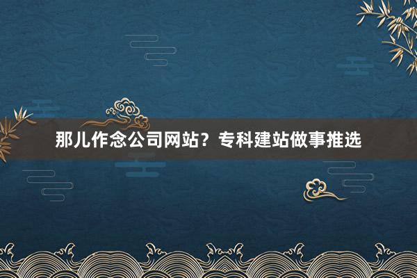 那儿作念公司网站？专科建站做事推选