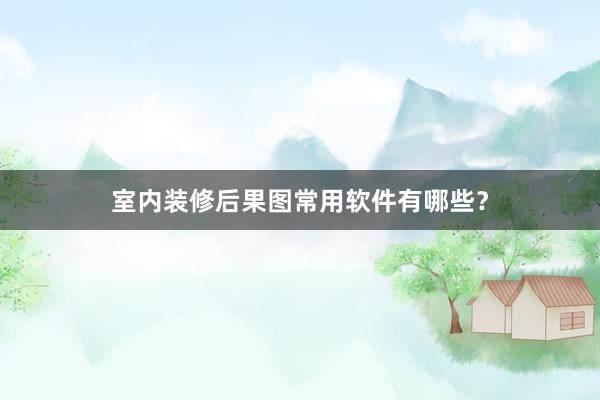 室内装修后果图常用软件有哪些？