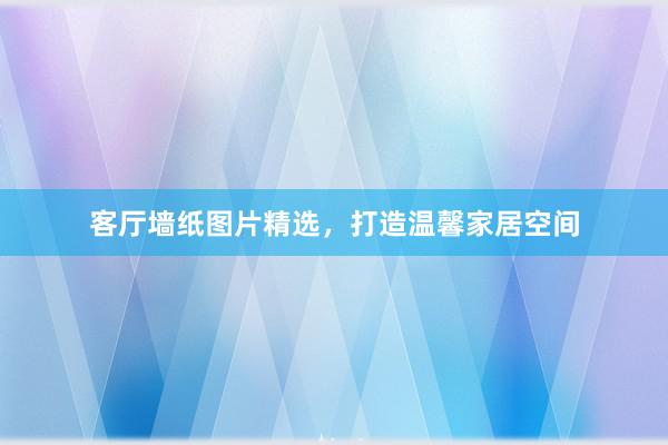 客厅墙纸图片精选，打造温馨家居空间