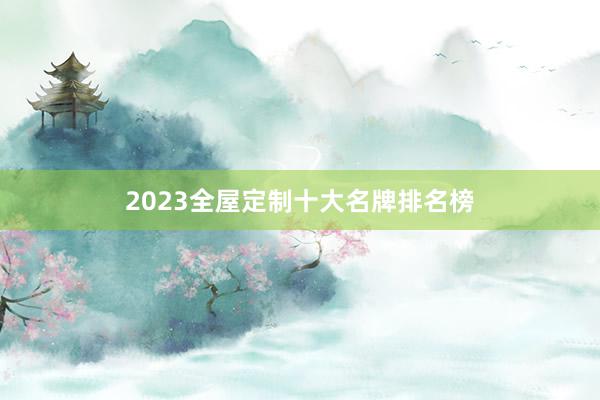 2023全屋定制十大名牌排名榜