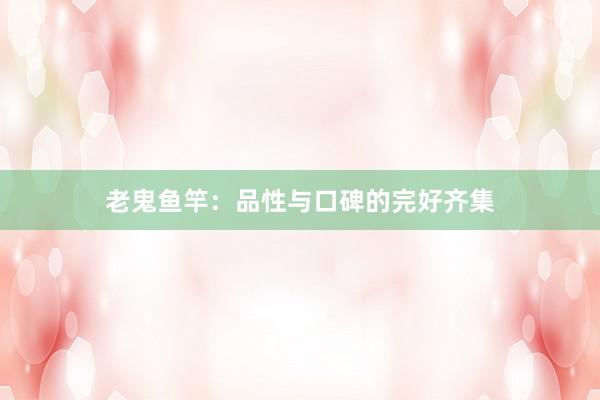 老鬼鱼竿：品性与口碑的完好齐集